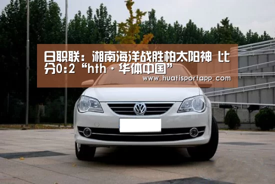 日职联: 湘南海洋战胜柏太阳神 比分0:2“hth·华体中国”(图2) hth官方网站